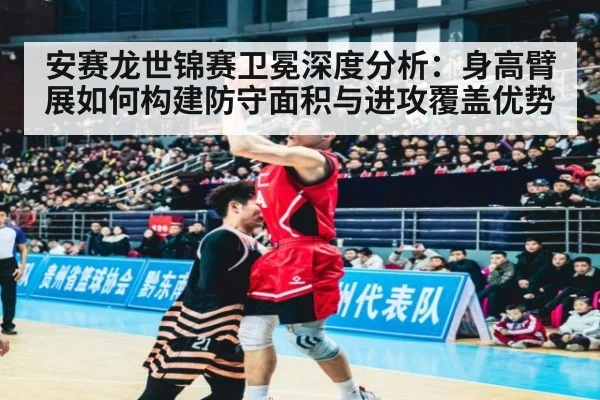 安赛龙世锦赛卫冕深度分析:身高臂展如何构建防守面积与进攻覆盖优势